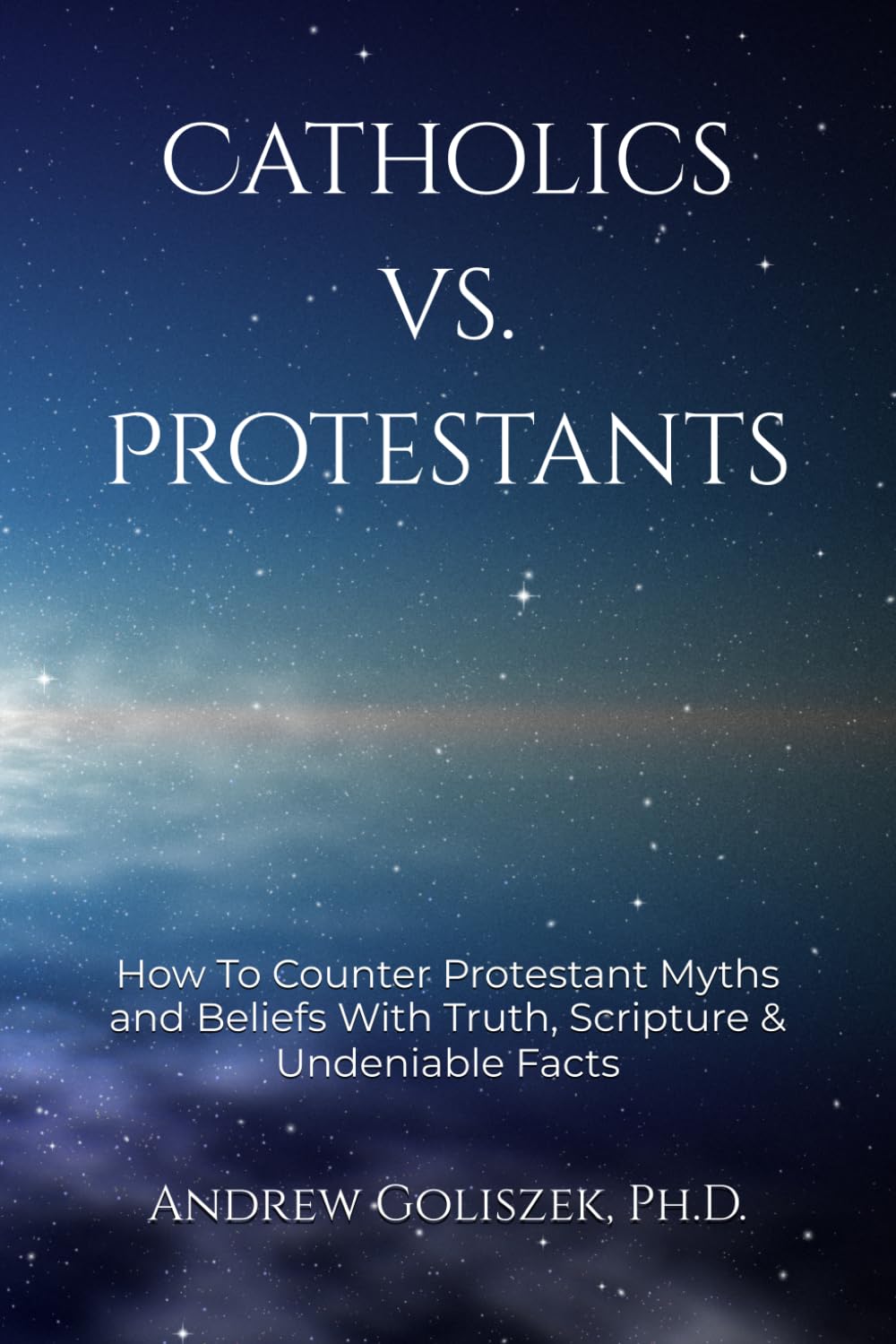Catholics vs. Protestants: How To Counter Protestant Myths and Beliefs With Truth, Scripture & Undeniable Facts by Andrew Goliszek Ph.D.