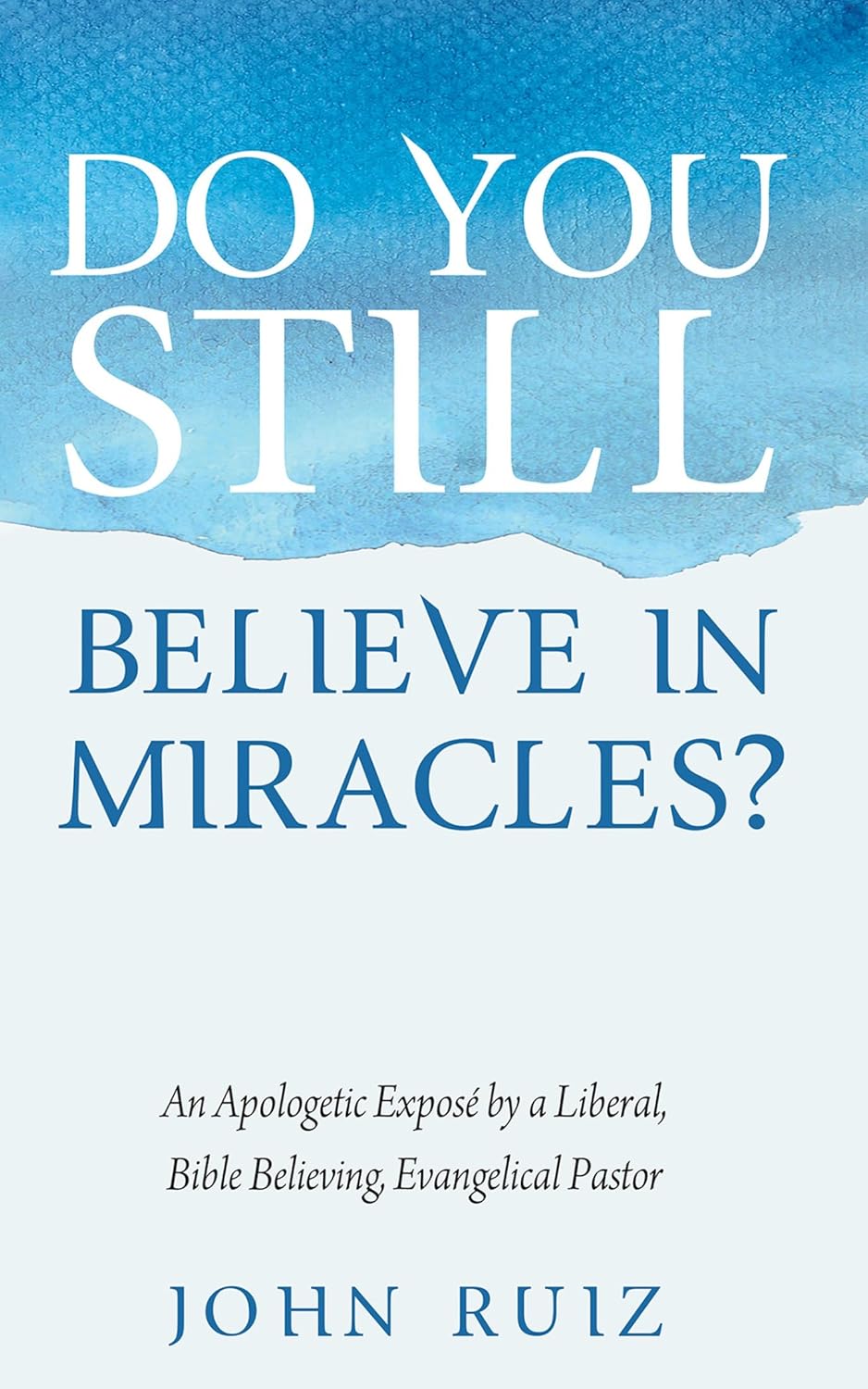 Do You Still Believe in Miracles?: An Apologetic Exposé by a Liberal, Bible Believing, Evangelical Pastor by John Ruiz