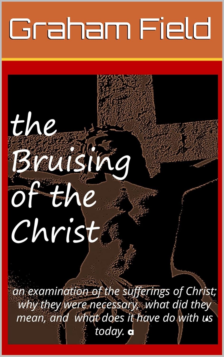 The Bruising of the Christ: Examining why the Sufferings of Christ were necessary and what they mean to us today by Graham Field